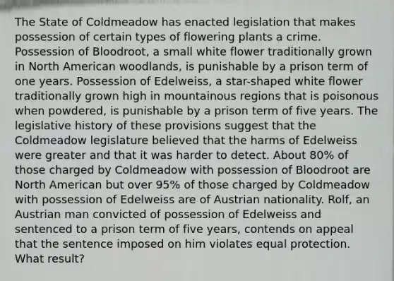 The State of Coldmeadow has enacted legislation that makes possession of certain types of flowering plants a crime. Possession of Bloodroot, a small white flower traditionally grown in North American woodlands, is punishable by a prison term of one years. Possession of Edelweiss, a star-shaped white flower traditionally grown high in mountainous regions that is poisonous when powdered, is punishable by a prison term of five years. The legislative history of these provisions suggest that the Coldmeadow legislature believed that the harms of Edelweiss were greater and that it was harder to detect. About 80% of those charged by Coldmeadow with possession of Bloodroot are North American but over 95% of those charged by Coldmeadow with possession of Edelweiss are of Austrian nationality. Rolf, an Austrian man convicted of possession of Edelweiss and sentenced to a prison term of five years, contends on appeal that the sentence imposed on him violates equal protection. What result?