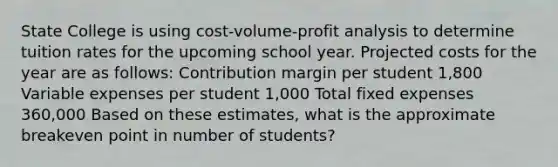 State College is using cost-volume-profit analysis to determine tuition rates for the upcoming school year. Projected costs for the year are as follows: Contribution margin per student 1,800 Variable expenses per student 1,000 Total fixed expenses 360,000 Based on these estimates, what is the approximate breakeven point in number of students?