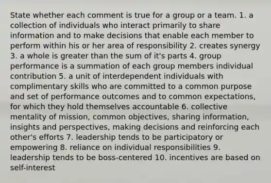 State whether each comment is true for a group or a team. 1. a collection of individuals who interact primarily to share information and to make decisions that enable each member to perform within his or her area of responsibility 2. creates synergy 3. a whole is greater than the sum of it's parts 4. group performance is a summation of each group members individual contribution 5. a unit of interdependent individuals with complimentary skills who are committed to a common purpose and set of performance outcomes and to common expectations, for which they hold themselves accountable 6. collective mentality of mission, common objectives, sharing information, insights and perspectives, making decisions and reinforcing each other's efforts 7. leadership tends to be participatory or empowering 8. reliance on individual responsibilities 9. leadership tends to be boss-centered 10. incentives are based on self-interest