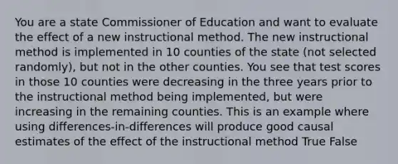 You are a state Commissioner of Education and want to evaluate the effect of a new instructional method. The new instructional method is implemented in 10 counties of the state (not selected randomly), but not in the other counties. You see that test scores in those 10 counties were decreasing in the three years prior to the instructional method being implemented, but were increasing in the remaining counties. This is an example where using differences-in-differences will produce good causal estimates of the effect of the instructional method True False