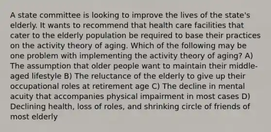 A state committee is looking to improve the lives of the state's elderly. It wants to recommend that health care facilities that cater to the elderly population be required to base their practices on the activity theory of aging. Which of the following may be one problem with implementing the activity theory of aging? A) The assumption that older people want to maintain their middle-aged lifestyle B) The reluctance of the elderly to give up their occupational roles at retirement age C) The decline in mental acuity that accompanies physical impairment in most cases D) Declining health, loss of roles, and shrinking circle of friends of most elderly