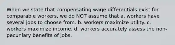 When we state that compensating wage differentials exist for comparable workers, we do NOT assume that a. workers have several jobs to choose from. b. workers maximize utility. c. workers maximize income. d. workers accurately assess the non-pecuniary benefits of jobs.