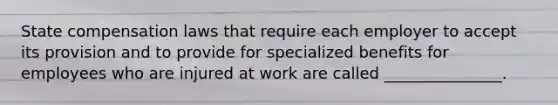 State compensation laws that require each employer to accept its provision and to provide for specialized benefits for employees who are injured at work are called _______________.