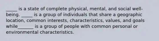 _____ is a state of complete physical, mental, and social well-being. _____ is a group of individuals that share a geographic location, common interests, characteristics, values, and goals while_______ is a group of people with common personal or environmental characteristics.