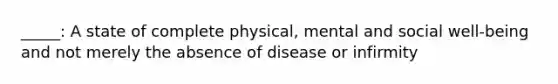 _____: A state of complete physical, mental and social well-being and not merely the absence of disease or infirmity