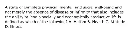 A state of complete physical, mental, and social well-being and not merely the absence of disease or infirmity that also includes the ability to lead a socially and economically productive life is defined as which of the following? A. Holism B. Health C. Attitude D. Illness