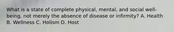 What is a state of complete physical, mental, and social well-being, not merely the absence of disease or infirmity? A. Health B. Wellness C. Holism D. Host