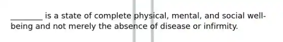 ________ is a state of complete physical, mental, and social well-being and not merely the absence of disease or infirmity.