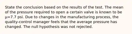 State the conclusion based on the results of the test. The mean of the pressure required to open a certain valve is known to be μ=7.7 psi. Due to changes in the manufacturing​ process, the​ quality-control manager feels that the average pressure has changed. The null hypothesis was not rejected.