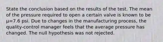 State the conclusion based on the results of the test. The mean of the pressure required to open a certain valve is known to be μ=7.6 psi. Due to changes in the manufacturing​ process, the​ quality-control manager feels that the average pressure has changed. The null hypothesis was not rejected.