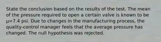 State the conclusion based on the results of the test. The mean of the pressure required to open a certain valve is known to be μ=7.4 psi. Due to changes in the manufacturing​ process, the​ quality-control manager feels that the average pressure has changed. The null hypothesis was rejected.