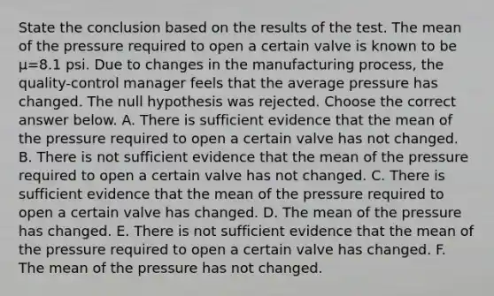 State the conclusion based on the results of the test. The mean of the pressure required to open a certain valve is known to be μ=8.1 psi. Due to changes in the manufacturing​ process, the​ quality-control manager feels that the average pressure has changed. The null hypothesis was rejected. Choose the correct answer below. A. There is sufficient evidence that the mean of the pressure required to open a certain valve has not changed. B. There is not sufficient evidence that the mean of the pressure required to open a certain valve has not changed. C. There is sufficient evidence that the mean of the pressure required to open a certain valve has changed. D. The mean of the pressure has changed. E. There is not sufficient evidence that the mean of the pressure required to open a certain valve has changed. F. The mean of the pressure has not changed.