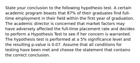 State your conclusion to the following hypothesis test. A certain academic program boasts that 87% of their graduates find full-time employment in their field within the first year of graduation. The academic director is concerned that market factors may have adversely affected the full-time placement rate and decides to perform a Hypothesis Test to see if her concern is warranted. The hypothesis test is performed at a 5% significance level and the resulting p-value is 0.07. Assume that all conditions for testing have been met and choose the statement that contains the correct conclusion.