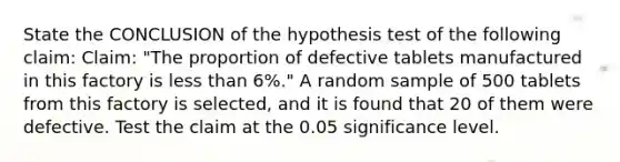 State the CONCLUSION of the hypothesis test of the following claim: Claim: "The proportion of defective tablets manufactured in this factory is less than 6%." A random sample of 500 tablets from this factory is selected, and it is found that 20 of them were defective. Test the claim at the 0.05 significance level.