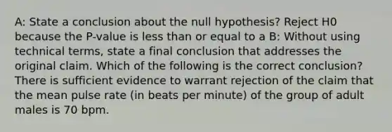 A: State a conclusion about the null hypothesis? Reject H0 because the P-value is less than or equal to a B: Without using technical terms, state a final conclusion that addresses the original claim. Which of the following is the correct conclusion? There is sufficient evidence to warrant rejection of the claim that the mean pulse rate (in beats per minute) of the group of adult males is 70 bpm.