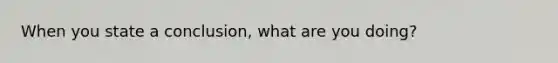 When you state a conclusion, what are you doing?