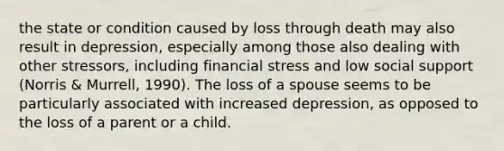 the state or condition caused by loss through death may also result in depression, especially among those also dealing with other stressors, including financial stress and low social support (Norris & Murrell, 1990). The loss of a spouse seems to be particularly associated with increased depression, as opposed to the loss of a parent or a child.