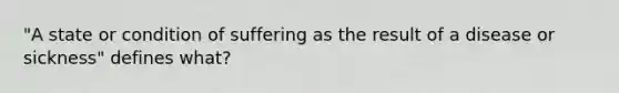 "A state or condition of suffering as the result of a disease or sickness" defines what?