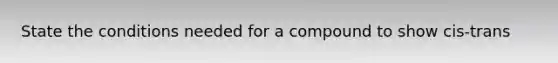 State the conditions needed for a compound to show cis-trans