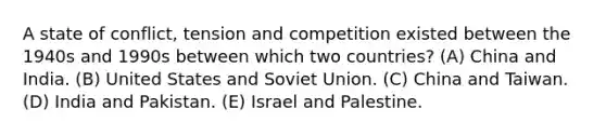 A state of conflict, tension and competition existed between the 1940s and 1990s between which two countries? (A) China and India. (B) United States and Soviet Union. (C) China and Taiwan. (D) India and Pakistan. (E) Israel and Palestine.