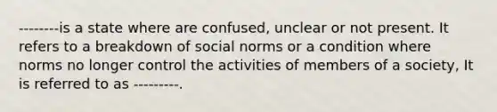 --------is a state where are confused, unclear or not present. It refers to a breakdown of social norms or a condition where norms no longer control the activities of members of a society, It is referred to as ---------.