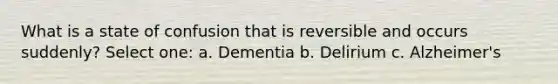 What is a state of confusion that is reversible and occurs suddenly? Select one: a. Dementia b. Delirium c. Alzheimer's