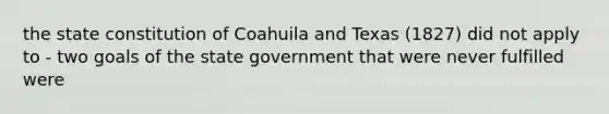 the state constitution of Coahuila and Texas (1827) did not apply to - two goals of the state government that were never fulfilled were