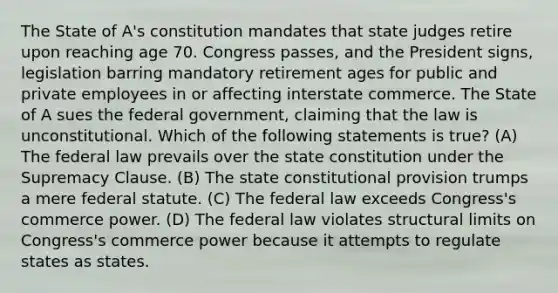 The State of A's constitution mandates that state judges retire upon reaching age 70. Congress passes, and the President signs, legislation barring mandatory retirement ages for public and private employees in or affecting interstate commerce. The State of A sues the federal government, claiming that the law is unconstitutional. Which of the following statements is true? (A) The federal law prevails over the state constitution under the Supremacy Clause. (B) The state constitutional provision trumps a mere federal statute. (C) The federal law exceeds Congress's commerce power. (D) The federal law violates structural limits on Congress's commerce power because it attempts to regulate states as states.