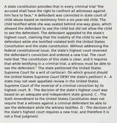 A state constitution provides that in every criminal trial "the accused shall have the right to confront all witnesses against him face to face." A defendant was convicted in state court of child abuse based on testimony from a six-year-old child. The child testified while she was seated behind one-way glass, which allowed the defendant to see the child but did not allow the child to see the defendant. The defendant appealed to the state's highest court, claiming that the inability of the child to see the defendant while she testified violated both the United States Constitution and the state constitution. Without addressing the federal constitutional issue, the state's highest court reversed the defendant's conviction and ordered a new trial. The court held that "the constitution of this state is clear, and it requires that while testifying in a criminal trial, a witness must be able to see the defendant." The state petitioned the United States Supreme Court for a writ of certiorari. On which ground should the United States Supreme Court DENY the state's petition? A - A state may not seek appellate review in the United States Supreme Court of the reversal of a criminal conviction by its highest court. B - The decision of the state's highest court was based on an adequate and independent state ground. C - The Sixth Amendment to the United States Constitution does not require that a witness against a criminal defendant be able to see the defendant while the witness testifies. D - The decision of the state's highest court requires a new trial, and therefore it is not a final judgment.