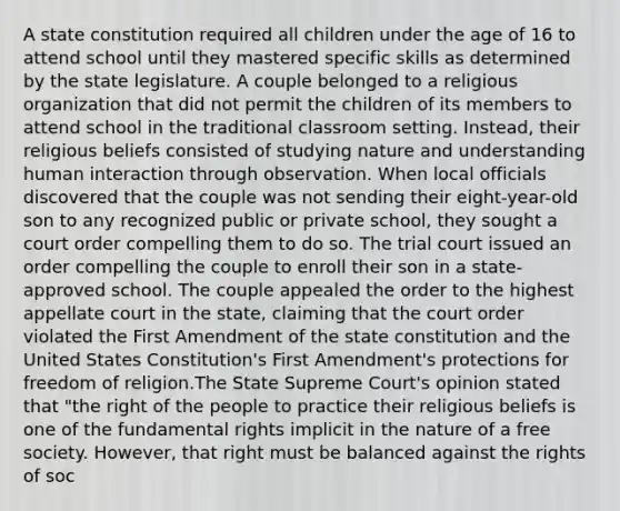 A state constitution required all children under the age of 16 to attend school until they mastered specific skills as determined by the state legislature. A couple belonged to a religious organization that did not permit the children of its members to attend school in the traditional classroom setting. Instead, their religious beliefs consisted of studying nature and understanding human interaction through observation. When local officials discovered that the couple was not sending their eight-year-old son to any recognized public or private school, they sought a court order compelling them to do so. The trial court issued an order compelling the couple to enroll their son in a state-approved school. The couple appealed the order to the highest appellate court in the state, claiming that the court order violated the First Amendment of the state constitution and the United States Constitution's First Amendment's protections for freedom of religion.The State Supreme Court's opinion stated that "the right of the people to practice their religious beliefs is one of the fundamental rights implicit in the nature of a free society. However, that right must be balanced against the rights of soc