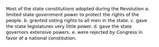 Most of the state constitutions adopted during the Revolution a. limited state government power to protect the rights of the people. b. granted voting rights to all men in the state. c. gave the state legislatures very little power. d. gave the state governors extensive powers. e. were rejected by Congress in favor of a national constitution.