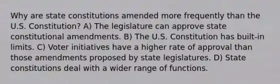 Why are <a href='https://www.questionai.com/knowledge/kfPBWimMk9-state-constitutions' class='anchor-knowledge'>state constitutions</a> amended more frequently than the U.S. Constitution? A) The legislature can approve state <a href='https://www.questionai.com/knowledge/kwa23tRjjj-constitutional-amendments' class='anchor-knowledge'>constitutional amendments</a>. B) The U.S. Constitution has built-in limits. C) Voter initiatives have a higher rate of approval than those amendments proposed by state legislatures. D) State constitutions deal with a wider range of functions.