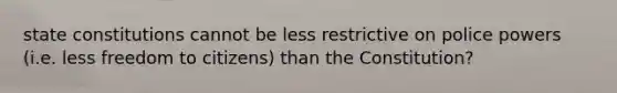 state constitutions cannot be less restrictive on police powers (i.e. less freedom to citizens) than the Constitution?