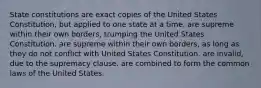 State constitutions are exact copies of the United States Constitution, but applied to one state at a time. are supreme within their own borders, trumping the United States Constitution. are supreme within their own borders, as long as they do not conflict with United States Constitution. are invalid, due to the supremacy clause. are combined to form the common laws of the United States.