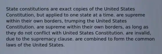 State constitutions are exact copies of the United States Constitution, but applied to one state at a time. are supreme within their own borders, trumping the United States Constitution. are supreme within their own borders, as long as they do not conflict with United States Constitution. are invalid, due to the supremacy clause. are combined to form the common laws of the United States.