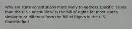 Why are state constitutions more likely to address specific issues than the U.S.Constitution? Is the bill of rights for most states similar to or different from the Bill of Rights in the U.S. Constitution?