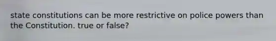 state constitutions can be more restrictive on police powers than the Constitution. true or false?