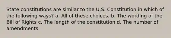 State constitutions are similar to the U.S. Constitution in which of the following ways? a. All of these choices. b. The wording of the Bill of Rights c. The length of the constitution d. The number of amendments