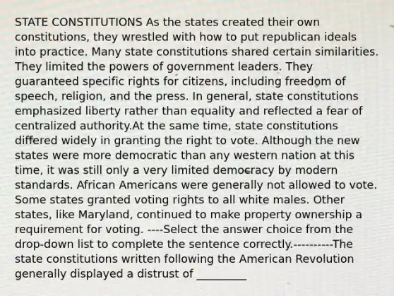 STATE CONSTITUTIONS As the states created their own constitutions, they wrestled with how to put republican ideals into practice. Many state constitutions shared certain similarities. They limited the <a href='https://www.questionai.com/knowledge/kKSx9oT84t-powers-of' class='anchor-knowledge'>powers of</a> government leaders. They guaranteed specific rights for citizens, including freedom of speech, religion, and the press. In general, state constitutions emphasized liberty rather than equality and reflected a fear of centralized authority.At the same time, state constitutions differed widely in granting <a href='https://www.questionai.com/knowledge/kr9tEqZQot-the-right-to-vote' class='anchor-knowledge'>the right to vote</a>. Although the new states were more democratic than any western nation at this time, it was still only a very limited democracy by modern standards. <a href='https://www.questionai.com/knowledge/kktT1tbvGH-african-americans' class='anchor-knowledge'>african americans</a> were generally not allowed to vote. Some states granted voting rights to all white males. Other states, like Maryland, continued to make property ownership a requirement for voting. ----Select the answer choice from the drop-down list to complete the sentence correctly.----------The state constitutions written following the American Revolution generally displayed a distrust of _________