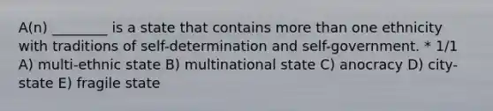 A(n) ________ is a state that contains more than one ethnicity with traditions of self-determination and self-government. * 1/1 A) multi-ethnic state B) multinational state C) anocracy D) city-state E) fragile state