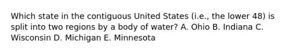 Which state in the contiguous United States (i.e., the lower 48) is split into two regions by a body of water? A. Ohio B. Indiana C. Wisconsin D. Michigan E. Minnesota