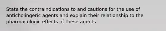 State the contraindications to and cautions for the use of anticholingeric agents and explain their relationship to the pharmacologic effects of these agents