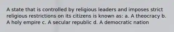 A state that is controlled by religious leaders and imposes strict religious restrictions on its citizens is known as: a. A theocracy b. A holy empire c. A secular republic d. A democratic nation