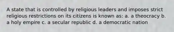 A state that is controlled by religious leaders and imposes strict religious restrictions on its citizens is known as: a. a theocracy b. a holy empire c. a secular republic d. a democratic nation