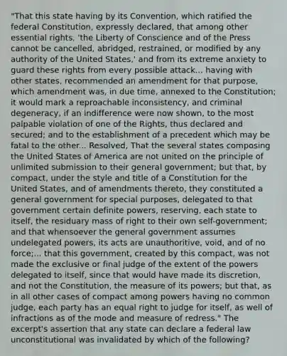 "That this state having by its Convention, which ratified the federal Constitution, expressly declared, that among other essential rights, 'the Liberty of Conscience and of the Press cannot be cancelled, abridged, restrained, or modified by any authority of the United States,' and from its extreme anxiety to guard these rights from every possible attack... having with other states, recommended an amendment for that purpose, which amendment was, in due time, annexed to the Constitution; it would mark a reproachable inconsistency, and criminal degeneracy, if an indifference were now shown, to the most palpable violation of one of the Rights, thus declared and secured; and to the establishment of a precedent which may be fatal to the other... Resolved, That the several states composing the United States of America are not united on the principle of unlimited submission to their general government; but that, by compact, under the style and title of a Constitution for the United States, and of amendments thereto, they constituted a general government for special purposes, delegated to that government certain definite powers, reserving, each state to itself, the residuary mass of right to their own self-government; and that whensoever the general government assumes undelegated powers, its acts are unauthoritive, void, and of no force;... that this government, created by this compact, was not made the exclusive or final judge of the extent of the powers delegated to itself, since that would have made its discretion, and not the Constitution, the measure of its powers; but that, as in all other cases of compact among powers having no common judge, each party has an equal right to judge for itself, as well of infractions as of the mode and measure of redress." The excerpt's assertion that any state can declare a federal law unconstitutional was invalidated by which of the following?