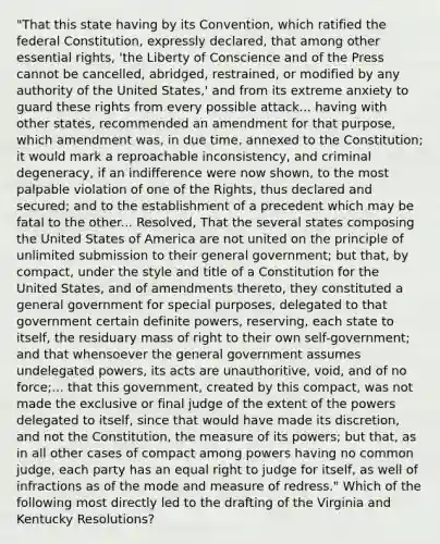 "That this state having by its Convention, which ratified the federal Constitution, expressly declared, that among other essential rights, 'the Liberty of Conscience and of the Press cannot be cancelled, abridged, restrained, or modified by any authority of the United States,' and from its extreme anxiety to guard these rights from every possible attack... having with other states, recommended an amendment for that purpose, which amendment was, in due time, annexed to the Constitution; it would mark a reproachable inconsistency, and criminal degeneracy, if an indifference were now shown, to the most palpable violation of one of the Rights, thus declared and secured; and to the establishment of a precedent which may be fatal to the other... Resolved, That the several states composing the United States of America are not united on the principle of unlimited submission to their general government; but that, by compact, under the style and title of a Constitution for the United States, and of amendments thereto, they constituted a general government for special purposes, delegated to that government certain definite powers, reserving, each state to itself, the residuary mass of right to their own self-government; and that whensoever the general government assumes undelegated powers, its acts are unauthoritive, void, and of no force;... that this government, created by this compact, was not made the exclusive or final judge of the extent of the powers delegated to itself, since that would have made its discretion, and not the Constitution, the measure of its powers; but that, as in all other cases of compact among powers having no common judge, each party has an equal right to judge for itself, as well of infractions as of the mode and measure of redress." Which of the following most directly led to the drafting of the Virginia and Kentucky Resolutions?