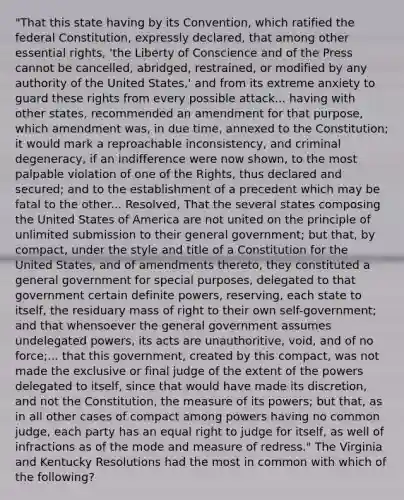 "That this state having by its Convention, which ratified the federal Constitution, expressly declared, that among other essential rights, 'the Liberty of Conscience and of the Press cannot be cancelled, abridged, restrained, or modified by any authority of the United States,' and from its extreme anxiety to guard these rights from every possible attack... having with other states, recommended an amendment for that purpose, which amendment was, in due time, annexed to the Constitution; it would mark a reproachable inconsistency, and criminal degeneracy, if an indifference were now shown, to the most palpable violation of one of the Rights, thus declared and secured; and to the establishment of a precedent which may be fatal to the other... Resolved, That the several states composing the United States of America are not united on the principle of unlimited submission to their general government; but that, by compact, under the style and title of a Constitution for the United States, and of amendments thereto, they constituted a general government for special purposes, delegated to that government certain definite powers, reserving, each state to itself, the residuary mass of right to their own self-government; and that whensoever the general government assumes undelegated powers, its acts are unauthoritive, void, and of no force;... that this government, created by this compact, was not made the exclusive or final judge of the extent of the powers delegated to itself, since that would have made its discretion, and not the Constitution, the measure of its powers; but that, as in all other cases of compact among powers having no common judge, each party has an equal right to judge for itself, as well of infractions as of the mode and measure of redress." The Virginia and Kentucky Resolutions had the most in common with which of the following?