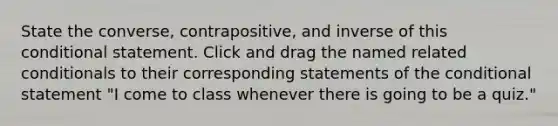 State the converse, contrapositive, and inverse of this conditional statement. Click and drag the named related conditionals to their corresponding statements of the conditional statement "I come to class whenever there is going to be a quiz."