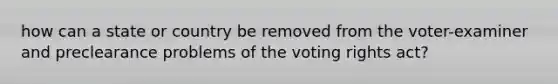 how can a state or country be removed from the voter-examiner and preclearance problems of the voting rights act?