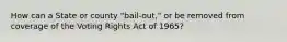 How can a State or county "bail-out," or be removed from coverage of the Voting Rights Act of 1965?